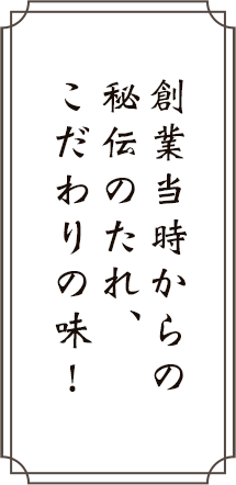 創業当時からの秘伝のたれ、こだわりの味!